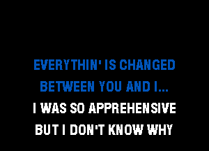 EUERYTHIN' IS CHANGED
BETWEEN YOU AND I...
I WAS 80 APPBEHENSWE

BUT I DON'T KNOW WHY I