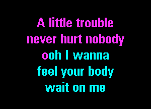 A little trouble
never hurt nobody

ooh I wanna
feel your body
wait on me