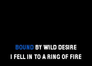BOUND BY WILD DESIRE
I FELL IN TO A RING OF FIRE