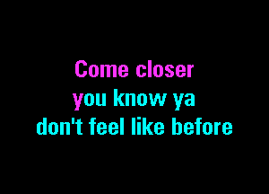 Come closer

you know ya
don't feel like before