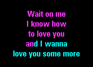 Wait on me
I know how

to love you
and I wanna
love you some more