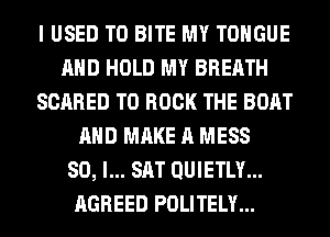 I USED TO BITE MY TONGUE
AND HOLD MY BREATH
SCARED TO BOOK THE BOAT
AND MAKE A MESS
SO, I... SAT QUIETLY...
AGREED POLITELY...