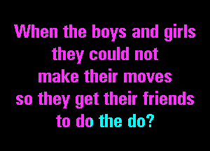 When the boys and girls
they could not
make their moves
so they get their friends
to do the do?