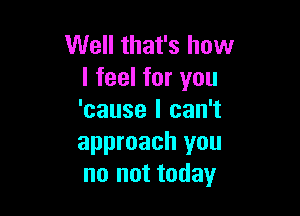 Well that's how
I feel for you

'cause I can't
approach you
no not today