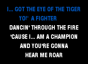 I... GOT THE EYE OF THE TIGER
YOI' A FIGHTER
DANCIH' THROUGH THE FIRE
'CAUSE I... AM A CHAMPION
AND YOU'RE GONNA
HEAR ME ROAR
