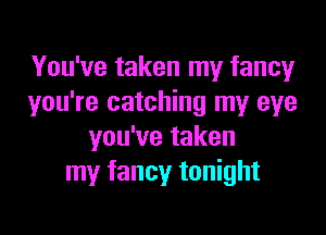 You've taken my fancy
you're catching my eye

you've taken
my fancy tonight