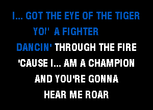 I... GOT THE EYE OF THE TIGER
YOI' A FIGHTER
DANCIH' THROUGH THE FIRE
'CAUSE I... AM A CHAMPION
AND YOU'RE GONNA
HEAR ME ROAR