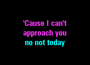 'Cause I can't

approach you
no not today