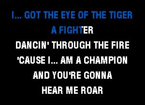 I... GOT THE EYE OF THE TIGER
A FIGHTER
DANCIH' THROUGH THE FIRE
'CAUSE I... AM A CHAMPION
AND YOU'RE GONNA
HEAR ME ROAR