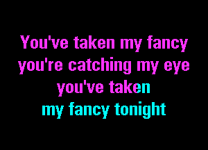 You've taken my fancy
you're catching my eye

you've taken
my fancy tonight