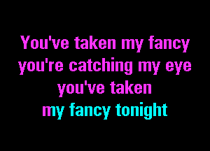 You've taken my fancy
you're catching my eye

you've taken
my fancy tonight