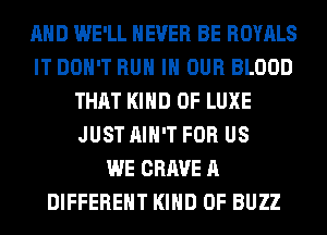 AND WE'LL NEVER BE ROYALS
IT DON'T RUN IN OUR BLOOD
THAT KIND OF LUXE
JUST AIN'T FOR US
WE CRAVE A
DIFFERENT KIND OF BUZZ