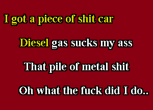 I got a piece of shit car
Diesel gas sucks my ass
That pile of metal shit

Oh What the fuck did I d0..