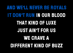 AND WE'LL NEVER BE ROYALS
IT DON'T RUN IN OUR BLOOD
THAT KIND OF LUXE
JUST AIN'T FOR US
WE CRAVE A
DIFFERENT KIND OF BUZZ