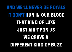 AND WE'LL NEVER BE ROYALS
IT DON'T RUN IN OUR BLOOD
THAT KIND OF LUXE
JUST AIN'T FOR US
WE CRAVE A
DIFFERENT KIND OF BUZZ