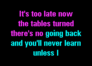 It's too late now
the tables turned

there's no going back
and you'll never learn
unless I