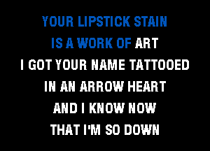 YOUR LIPSTICK STAIN
IS A WORK OF ART
I GOT YOUR NAME TATTOOED
IN AN ARROW HEART
AND I KNOW HOW
THAT I'M SO DOWN