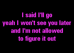 I said I'll go
yeah I won't see you later

and I'm not allowed
to figure it out