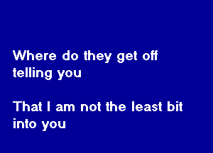 Where do they get off
telling you

That I am not the least bit
into you