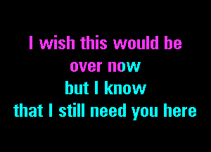 I wish this would be
over now

but I know
that I still need you here