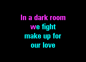 In a dark room
we fight

make up for
our love