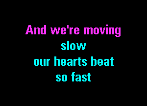 And we're moving
slow

our hearts heat
so fast