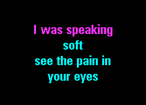 l was speaking
soft

see the pain in
your eyes