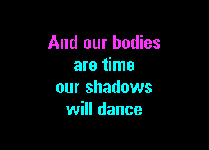 And our bodies
are time

our shadows
will dance
