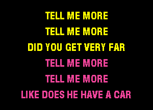 TELL ME MORE
TELL ME MORE
DID YOU GET VERY FAR
TELL ME MORE
TELL ME MORE
LIKE DOES HE HAVE A CAR