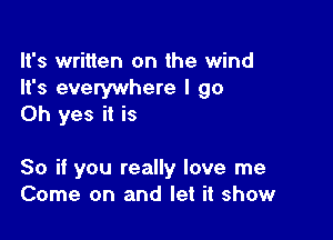 It's written on the wind
It's everywhere I go
Oh yes it is

So if you really love me
Come on and let it show