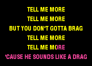 TELL ME MORE
TELL ME MORE
BUT YOU DON'T GOTTA BRAG
TELL ME MORE
TELL ME MORE
'CAUSE HE SOUNDS LIKE A DRAG