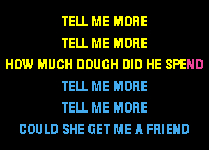 TELL ME MORE
TELL ME MORE
HOW MUCH DOUGH DID HE SPEND
TELL ME MORE
TELL ME MORE
COULD SHE GET ME A FRIEND