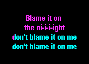 Blame it on
the ni-i-i-ight

don't blame it on me
don't blame it on me