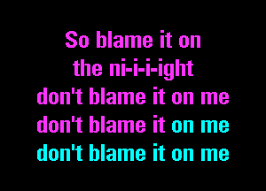 So blame it on
the ni-i-i-ight
don't blame it on me
don't blame it on me
don't blame it on me