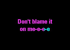 Don't blame it

on me-e-e-e