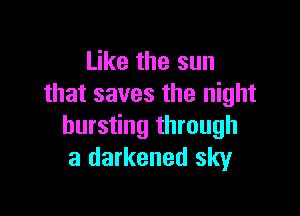 Like the sun
that saves the night

bursting through
a darkened sky