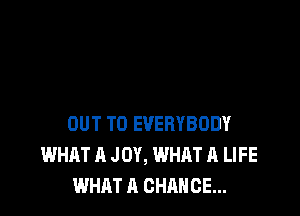 OUT TO EVERYBODY
WHAT A JOY, WHAT A LIFE
WHAT A CHANCE...