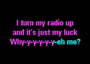 I turn my radio up

and it's just my luck
Why-y-y-y-y-y-eh me?