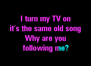 I turn my TV on
it's the same old song

Why are you
following me?