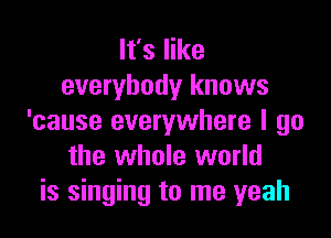 It's like
everybody knows

'cause everywhere I go
the whole world
is singing to me yeah
