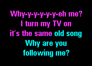 Why-y-y-y-y-y-eh me?
I turn my TV on

it's the same old song
Why are you
following me?