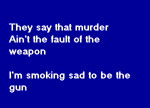 They say that murder
Ain't the fault of the
weapon

I'm smoking sad to be the
gun