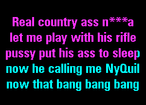 Real country ass nemea
let me play with his rifle
pussy put his ass to sleep
now he calling me Nyauil
now that bang bang bang