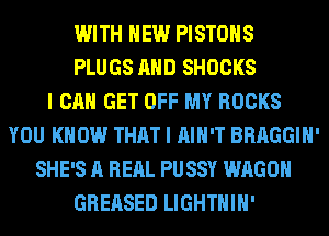 WITH NEW PISTONS
PLUGS AND SHOCKS
I CAN GET OFF MY ROCKS
YOU KNOW THAT I AIN'T BRAGGIH'
SHE'S A RERL PUSSY WAGON
GREASED LIGHTHIH'