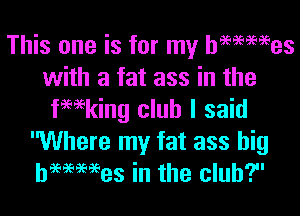 This one is for my hammes
with a fat ass in the

fewking club I said
Where my fat ass big
hwmes in the club?