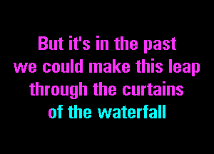 But it's in the past
we could make this leap
through the curtains
of the waterfall