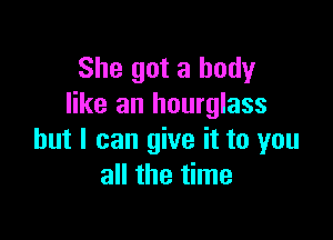 She got a body
like an hourglass

but I can give it to you
all the time