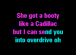 She got a booty
like a Cadillac

but I can send you
into overdrive oh