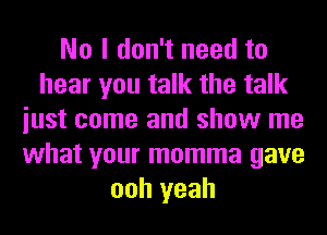 No I don't need to
hear you talk the talk
iust come and show me
what your momma gave
ooh yeah