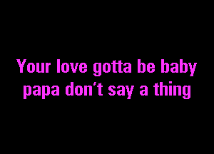 Your love gotta be baby

papa don't say a thing